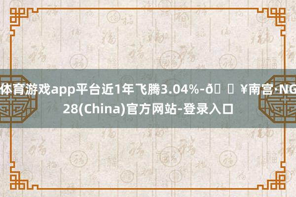 体育游戏app平台近1年飞腾3.04%-🔥南宫·NG28(China)官方网站-登录入口