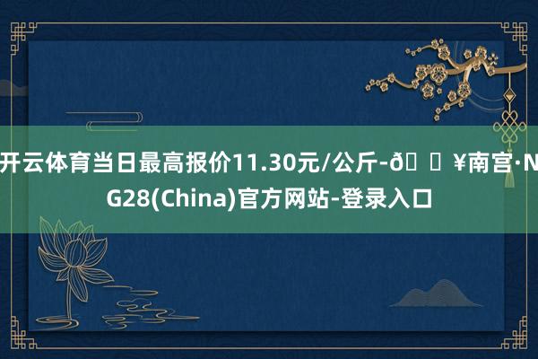 开云体育当日最高报价11.30元/公斤-🔥南宫·NG28(China)官方网站-登录入口