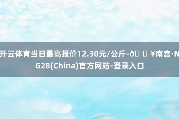 开云体育当日最高报价12.30元/公斤-🔥南宫·NG28(China)官方网站-登录入口