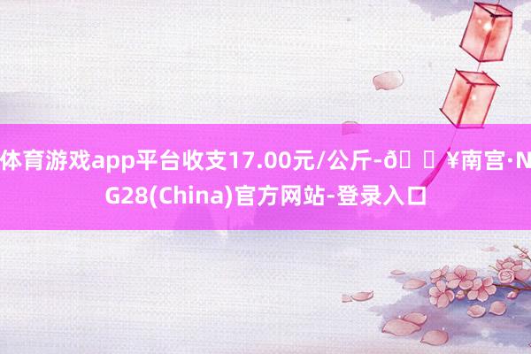 体育游戏app平台收支17.00元/公斤-🔥南宫·NG28(China)官方网站-登录入口