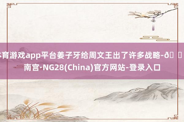 体育游戏app平台姜子牙给周文王出了许多战略-🔥南宫·NG28(China)官方网站-登录入口