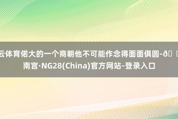 开云体育偌大的一个商朝他不可能作念得面面俱圆-🔥南宫·NG28(China)官方网站-登录入口