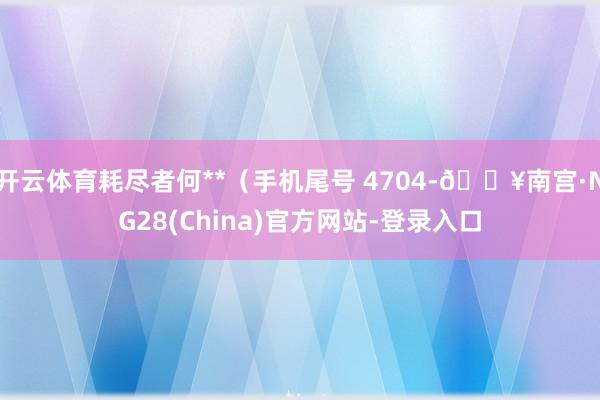 开云体育耗尽者何**（手机尾号 4704-🔥南宫·NG28(China)官方网站-登录入口