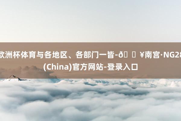 欧洲杯体育与各地区、各部门一皆-🔥南宫·NG28(China)官方网站-登录入口