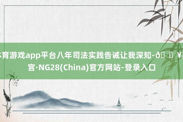 体育游戏app平台八年司法实践告诫让我深知-🔥南宫·NG28(China)官方网站-登录入口