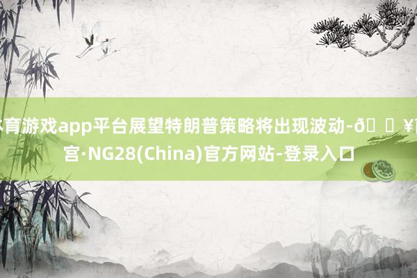 体育游戏app平台展望特朗普策略将出现波动-🔥南宫·NG28(China)官方网站-登录入口