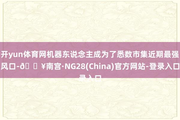 开yun体育网机器东说念主成为了悉数市集近期最强风口-🔥南宫·NG28(China)官方网站-登录入口