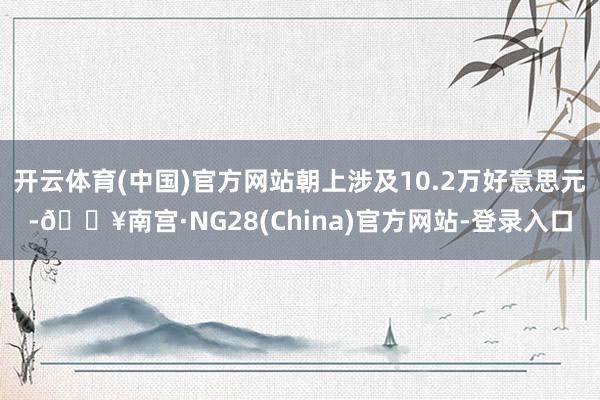 开云体育(中国)官方网站朝上涉及10.2万好意思元-🔥南宫·NG28(China)官方网站-登录入口