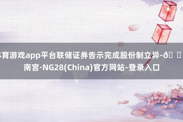 体育游戏app平台联储证券告示完成股份制立异-🔥南宫·NG28(China)官方网站-登录入口