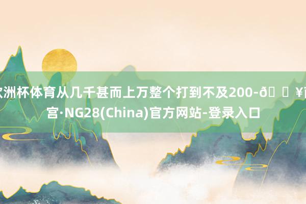 欧洲杯体育从几千甚而上万整个打到不及200-🔥南宫·NG28(China)官方网站-登录入口