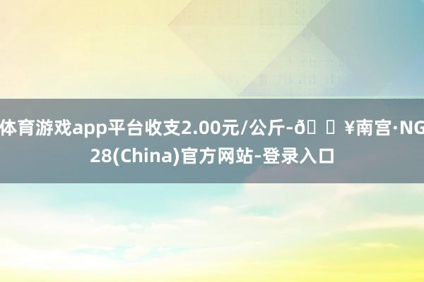 体育游戏app平台收支2.00元/公斤-🔥南宫·NG28(China)官方网站-登录入口