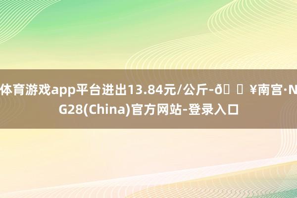 体育游戏app平台进出13.84元/公斤-🔥南宫·NG28(China)官方网站-登录入口