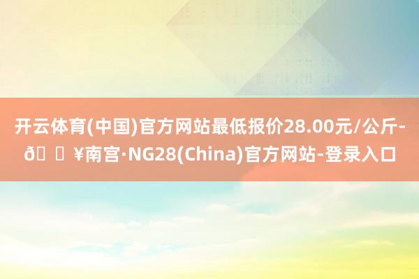 开云体育(中国)官方网站最低报价28.00元/公斤-🔥南宫·NG28(China)官方网站-登录入口