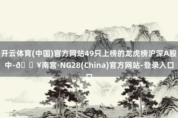 开云体育(中国)官方网站49只上榜的龙虎榜沪深A股中-🔥南宫·NG28(China)官方网站-登录入口