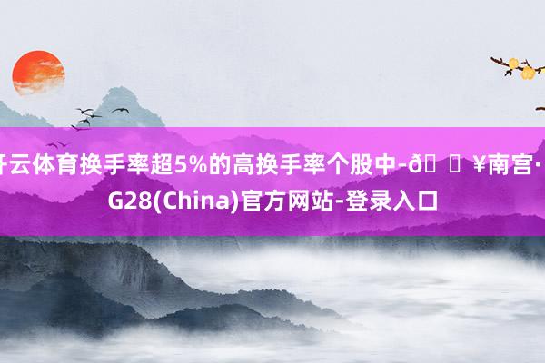 开云体育换手率超5%的高换手率个股中-🔥南宫·NG28(China)官方网站-登录入口