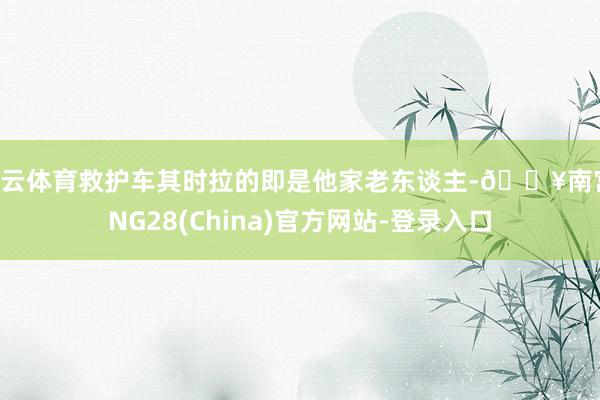 开云体育救护车其时拉的即是他家老东谈主-🔥南宫·NG28(China)官方网站-登录入口