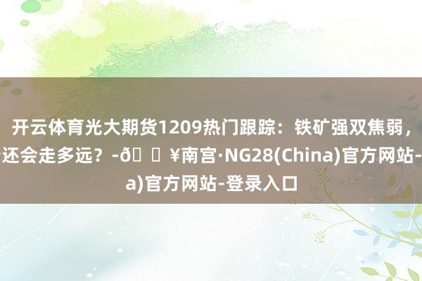 开云体育光大期货1209热门跟踪：铁矿强双焦弱，分化行情还会走多远？-🔥南宫·NG28(China)官方网站-登录入口