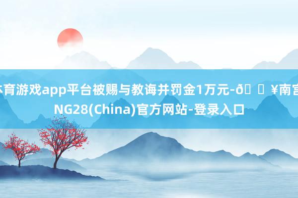 体育游戏app平台被赐与教诲并罚金1万元-🔥南宫·NG28(China)官方网站-登录入口