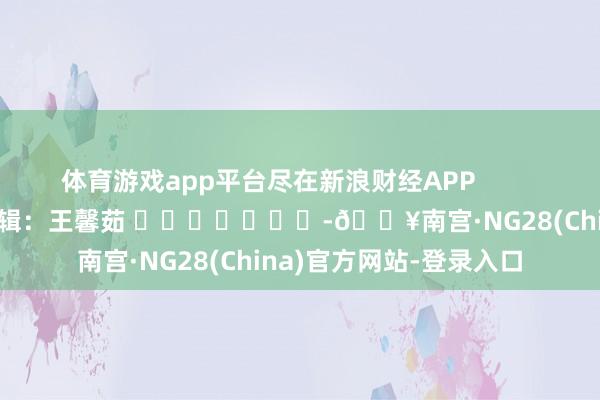 体育游戏app平台尽在新浪财经APP            						职守剪辑：王馨茹 							-🔥南宫·NG28(China)官方网站-登录入口