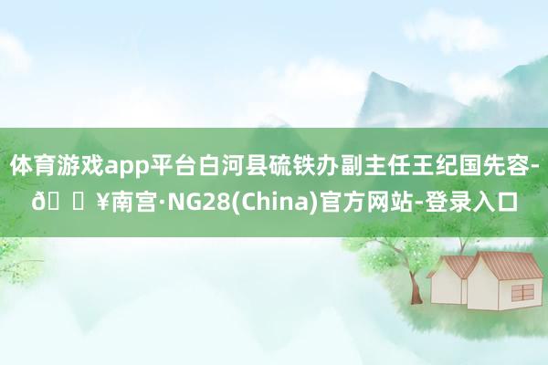 体育游戏app平台白河县硫铁办副主任王纪国先容-🔥南宫·NG28(China)官方网站-登录入口