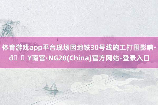 体育游戏app平台现场因地铁30号线施工打围影响-🔥南宫·NG28(China)官方网站-登录入口