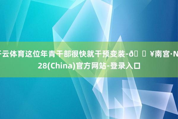 开云体育这位年青干部很快就干预变装-🔥南宫·NG28(China)官方网站-登录入口