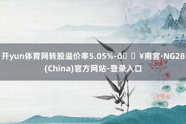 开yun体育网转股溢价率5.05%-🔥南宫·NG28(China)官方网站-登录入口