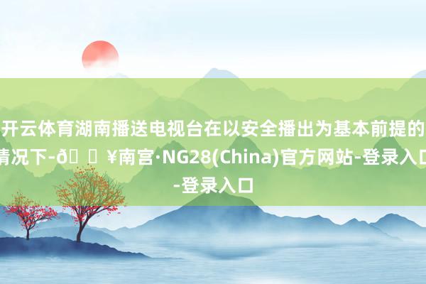 开云体育湖南播送电视台在以安全播出为基本前提的情况下-🔥南宫·NG28(China)官方网站-登录入口