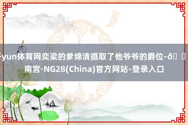 开yun体育网奕梁的爹绵清摄取了他爷爷的爵位-🔥南宫·NG28(China)官方网站-登录入口