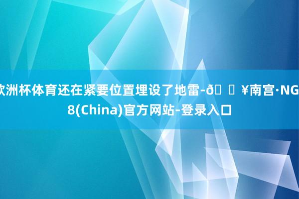 欧洲杯体育还在紧要位置埋设了地雷-🔥南宫·NG28(China)官方网站-登录入口