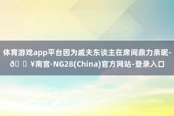 体育游戏app平台因为戚夫东谈主在席间鼎力亲昵-🔥南宫·NG28(China)官方网站-登录入口