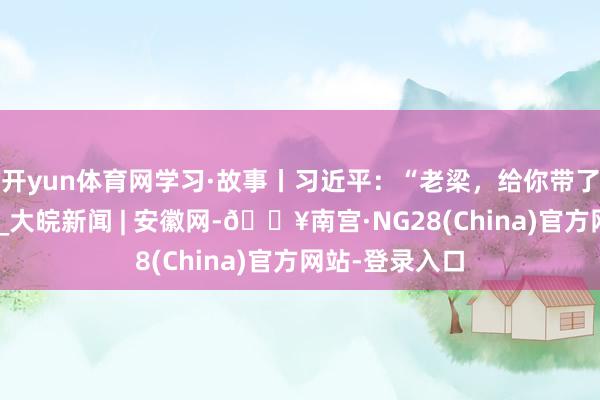 开yun体育网学习·故事丨习近平：“老梁，给你带了一份追念品”_大皖新闻 | 安徽网-🔥南宫·NG28(China)官方网站-登录入口