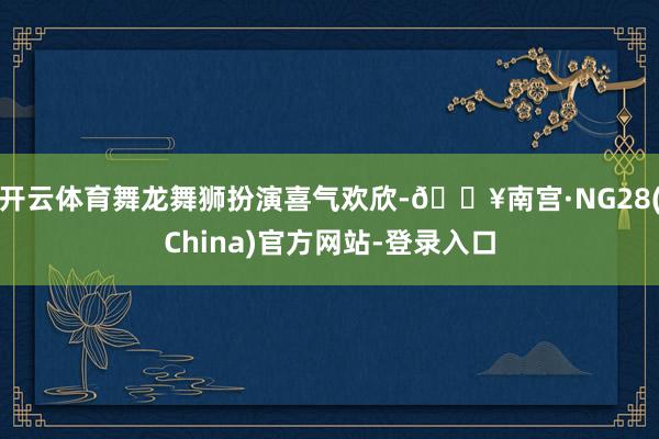 开云体育舞龙舞狮扮演喜气欢欣-🔥南宫·NG28(China)官方网站-登录入口