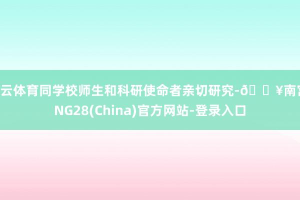 开云体育同学校师生和科研使命者亲切研究-🔥南宫·NG28(China)官方网站-登录入口