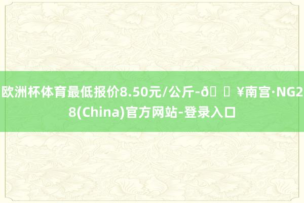 欧洲杯体育最低报价8.50元/公斤-🔥南宫·NG28(China)官方网站-登录入口