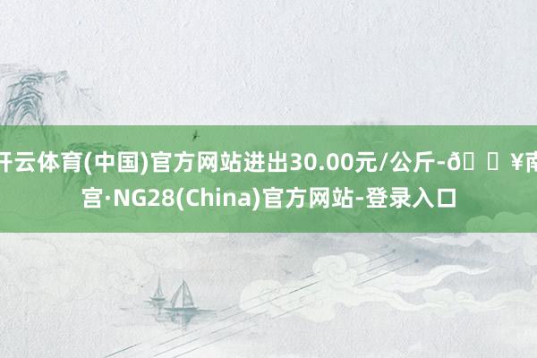 开云体育(中国)官方网站进出30.00元/公斤-🔥南宫·NG28(China)官方网站-登录入口