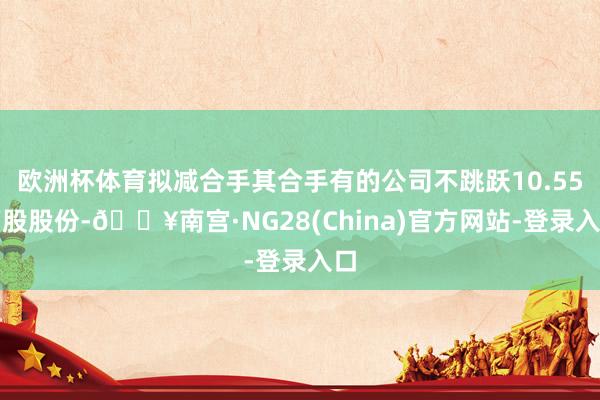 欧洲杯体育拟减合手其合手有的公司不跳跃10.55万股股份-🔥南宫·NG28(China)官方网站-登录入口