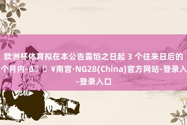 欧洲杯体育拟在本公告露馅之日起 3 个往来日后的三个月内-🔥南宫·NG28(China)官方网站-登录入口