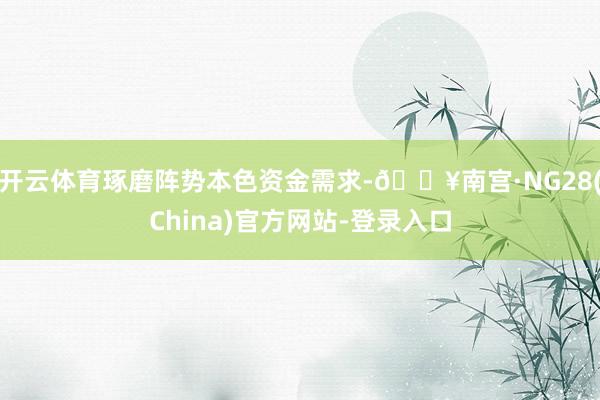 开云体育琢磨阵势本色资金需求-🔥南宫·NG28(China)官方网站-登录入口