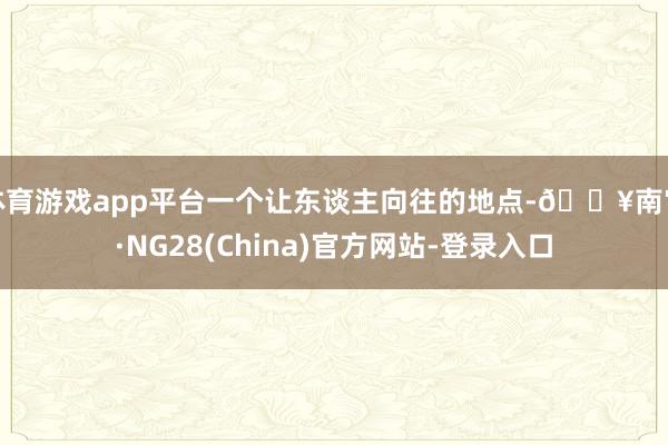 体育游戏app平台一个让东谈主向往的地点-🔥南宫·NG28(China)官方网站-登录入口