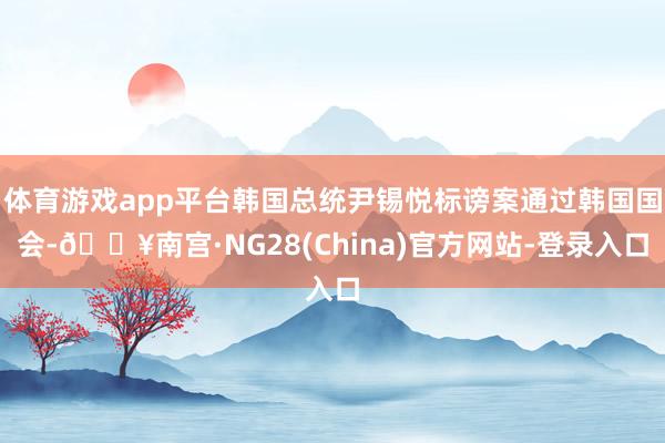 体育游戏app平台韩国总统尹锡悦标谤案通过韩国国会-🔥南宫·NG28(China)官方网站-登录入口