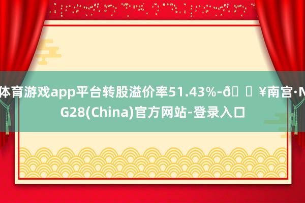 体育游戏app平台转股溢价率51.43%-🔥南宫·NG28(China)官方网站-登录入口