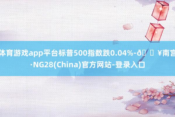 体育游戏app平台标普500指数跌0.04%-🔥南宫·NG28(China)官方网站-登录入口