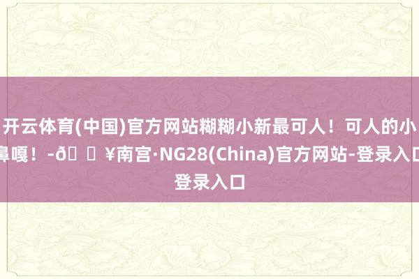 开云体育(中国)官方网站糊糊小新最可人！可人的小鼻嘎！-🔥南宫·NG28(China)官方网站-登录入口