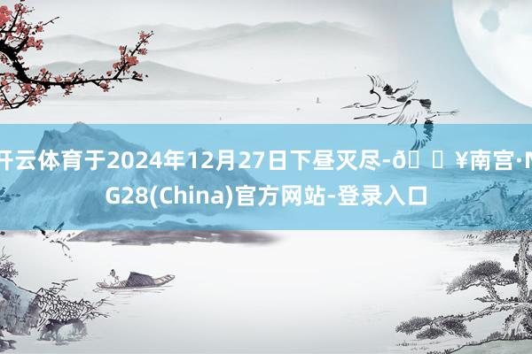 开云体育于2024年12月27日下昼灭尽-🔥南宫·NG28(China)官方网站-登录入口