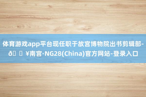 体育游戏app平台现任职于故宫博物院出书剪辑部-🔥南宫·NG28(China)官方网站-登录入口