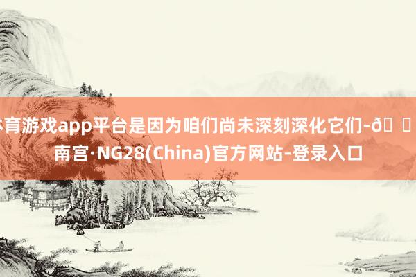 体育游戏app平台是因为咱们尚未深刻深化它们-🔥南宫·NG28(China)官方网站-登录入口