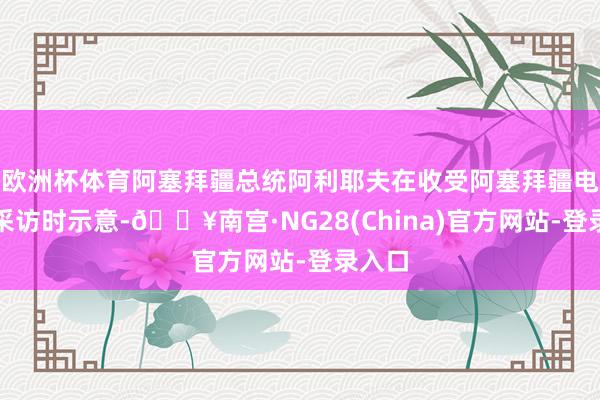 欧洲杯体育阿塞拜疆总统阿利耶夫在收受阿塞拜疆电视台采访时示意-🔥南宫·NG28(China)官方网站-登录入口