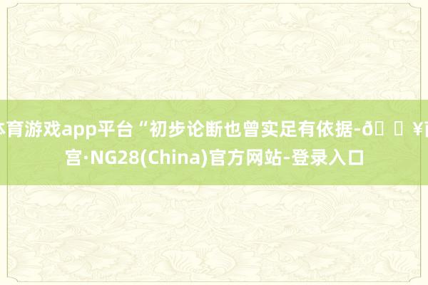 体育游戏app平台“初步论断也曾实足有依据-🔥南宫·NG28(China)官方网站-登录入口