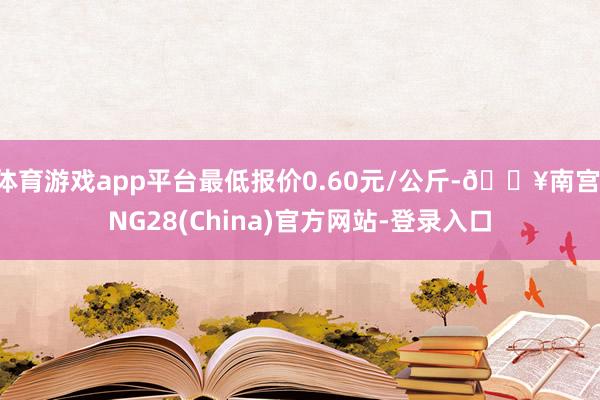 体育游戏app平台最低报价0.60元/公斤-🔥南宫·NG28(China)官方网站-登录入口